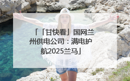 「甘快看」国网兰州供电公司：满电护航2025兰马