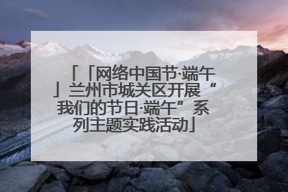 「网络中国节·端午」兰州市城关区开展“我们的节日·端午”系列主题实践活动