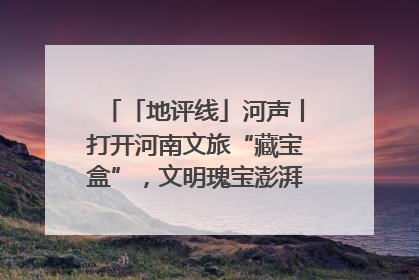 「地评线」河声丨打开河南文旅“藏宝盒”，文明瑰宝澎湃发展“豫动能”