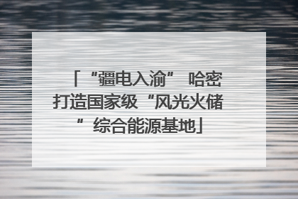 “疆电入渝” 哈密打造国家级“风光火储”综合能源基地
