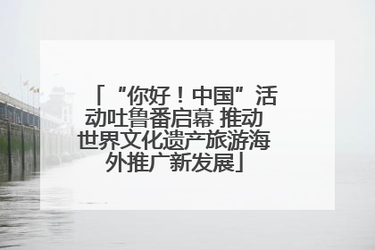 “你好！中国”活动吐鲁番启幕 推动世界文化遗产旅游海外推广新发展
