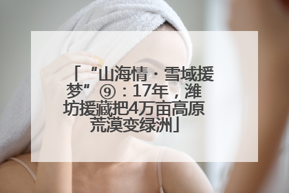“山海情・雪域援梦”⑨：17年，潍坊援藏把4万亩高原荒漠变绿洲