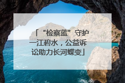 “检察蓝”守护一江碧水，公益诉讼助力长河蝶变