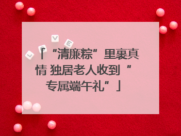 “清廉粽”里裹真情 独居老人收到“专属端午礼”
