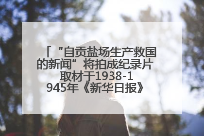 “自贡盐场生产救国的新闻”将拍成纪录片 取材于1938-1945年《新华日报》的连续报道