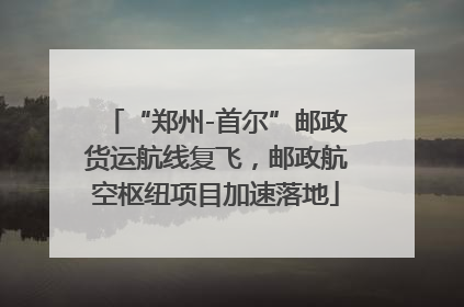 “郑州-首尔”邮政货运航线复飞，邮政航空枢纽项目加速落地