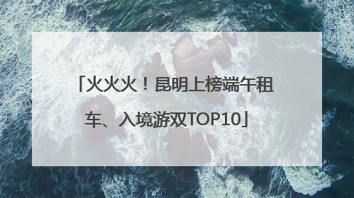 火火火！昆明上榜端午租车、入境游双TOP10