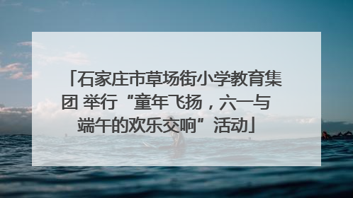 石家庄市草场街小学教育集团 举行“童年飞扬，六一与端午的欢乐交响”活动
