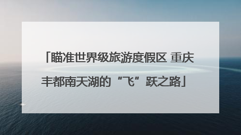 瞄准世界级旅游度假区 重庆丰都南天湖的“飞”跃之路