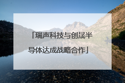 瑞声科技与创晟半导体达成战略合作