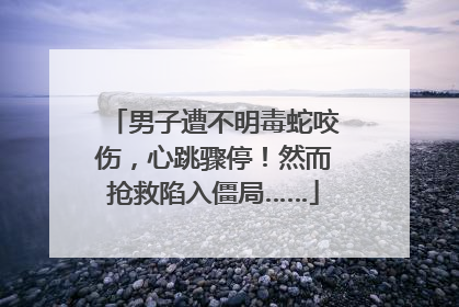 男子遭不明毒蛇咬伤，心跳骤停！然而抢救陷入僵局……