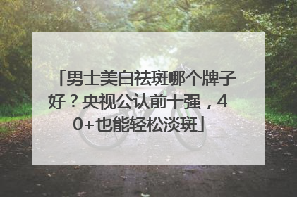 男士美白祛斑哪个牌子好？央视公认前十强，40+也能轻松淡斑