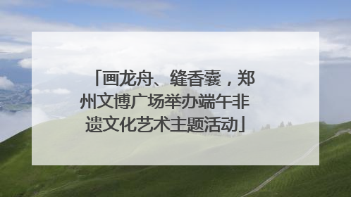 画龙舟、缝香囊，郑州文博广场举办端午非遗文化艺术主题活动