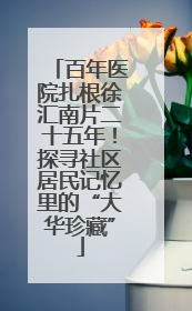 百年医院扎根徐汇南片二十五年！探寻社区居民记忆里的“大华珍藏”