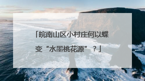 皖南山区小村庄何以蝶变“水墨桃花源”？