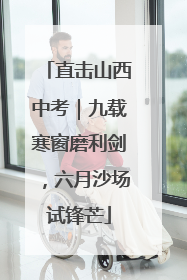 直击山西中考｜九载寒窗磨利剑，六月沙场试锋芒