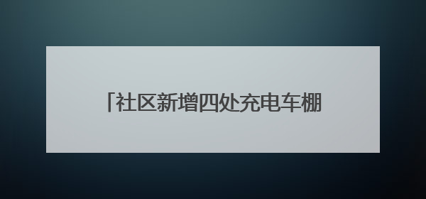 社区新增四处充电车棚，居民停车充电不再愁
