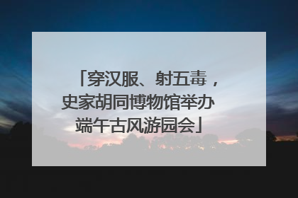 穿汉服、射五毒，史家胡同博物馆举办端午古风游园会