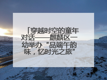 穿越时空的童年对话——麒麟区一幼举办“品端午韵味，忆时光之旅”庆六一系列活动