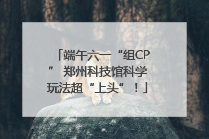 端午六一“组CP” 郑州科技馆科学玩法超“上头”！
