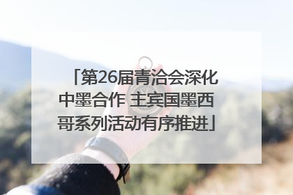 第26届青洽会深化中墨合作 主宾国墨西哥系列活动有序推进