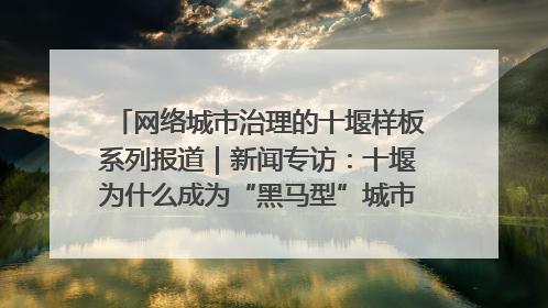 网络城市治理的十堰样板系列报道｜新闻专访：十堰为什么成为“黑马型”城市治理网络维度典型