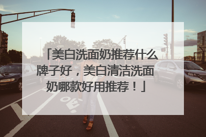 美白洗面奶推荐什么牌子好，美白清洁洗面奶哪款好用推荐！