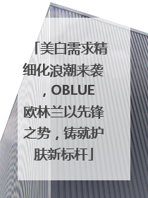 美白需求精细化浪潮来袭，OBLUE欧林兰以先锋之势，铸就护肤新标杆