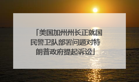 美国加州州长正就国民警卫队部署问题对特朗普政府提起诉讼
