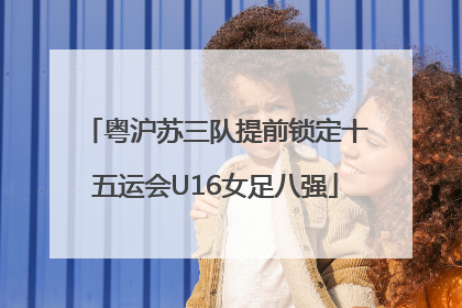 粤沪苏三队提前锁定十五运会U16女足八强