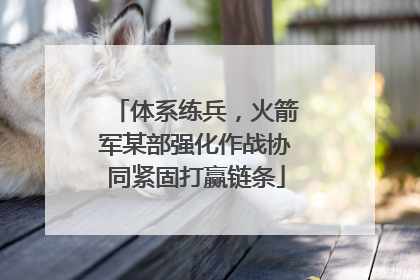 体系练兵，火箭军某部强化作战协同紧固打赢链条