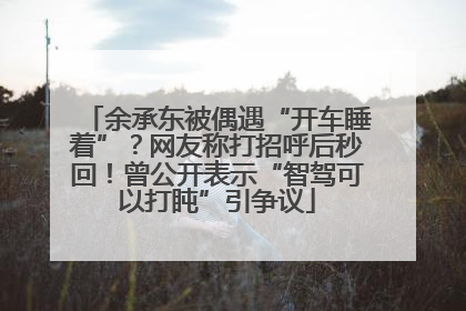 余承东被偶遇“开车睡着”？网友称打招呼后秒回！曾公开表示“智驾可以打盹”引争议