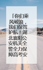 你们乘风破浪，我们保驾护航！湖北襄阳公安机关全警全力保障高考安全顺利举行