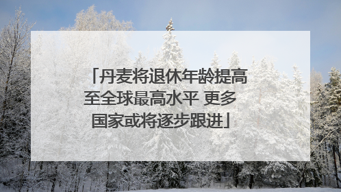 丹麦将退休年龄提高至全球最高水平 更多国家或将逐步跟进