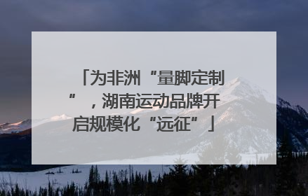为非洲“量脚定制”，湖南运动品牌开启规模化“远征”