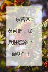 东营区：黄河畔，民兵驻堤淬“硬功”