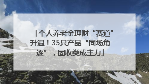 个人养老金理财“赛道”升温！35只产品“同场角逐”，固收类成主力
