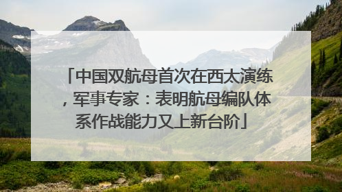 中国双航母首次在西太演练，军事专家：表明航母编队体系作战能力又上新台阶