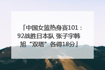 中国女篮热身赛101∶92战胜日本队 张子宇韩旭“双塔”各得18分