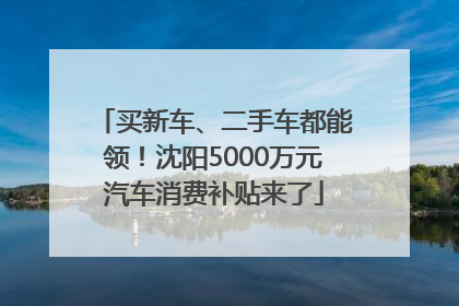 买新车、二手车都能领！沈阳5000万元汽车消费补贴来了
