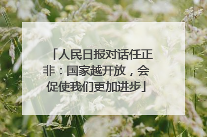 人民日报对话任正非：国家越开放，会促使我们更加进步