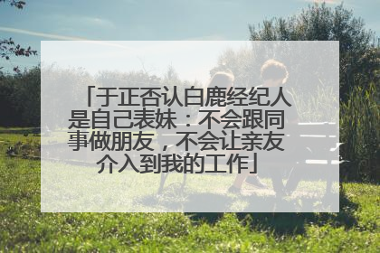 于正否认白鹿经纪人是自己表妹：不会跟同事做朋友，不会让亲友介入到我的工作