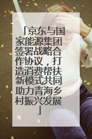京东与国家能源集团签署战略合作协议，打造消费帮扶新模式共同助力青海乡村振兴发展