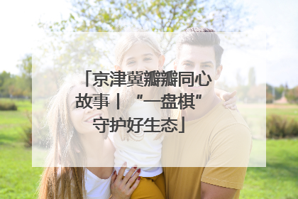京津冀瓣瓣同心故事丨“一盘棋”守护好生态