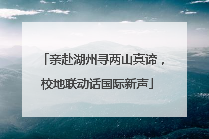 亲赴湖州寻两山真谛，校地联动话国际新声