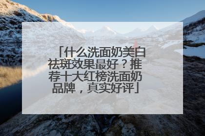 什么洗面奶美白祛斑效果最好？推荐十大红榜洗面奶品牌，真实好评