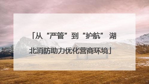 从“严管”到“护航” 湖北消防助力优化营商环境