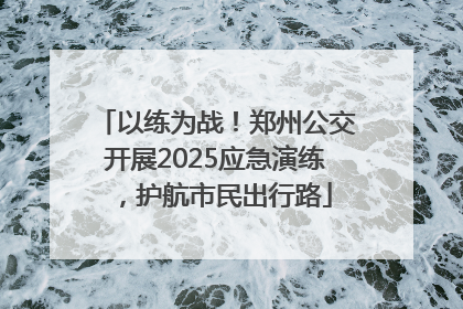以练为战！郑州公交开展2025应急演练，护航市民出行路