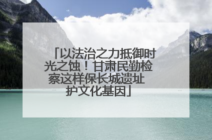 以法治之力抵御时光之蚀！甘肃民勤检察这样保长城遗址 护文化基因