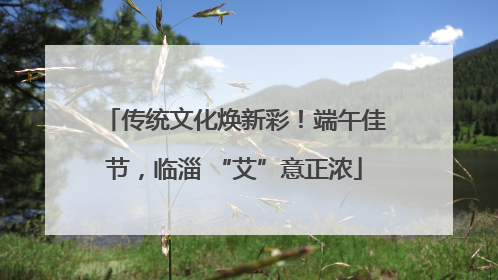 传统文化焕新彩！端午佳节，临淄 “艾”意正浓
